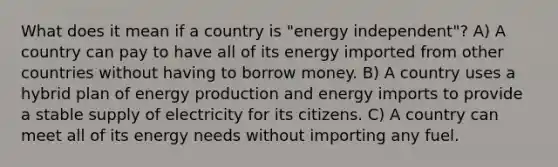 What does it mean if a country is "energy independent"? A) A country can pay to have all of its energy imported from other countries without having to borrow money. B) A country uses a hybrid plan of <a href='https://www.questionai.com/knowledge/k3xoUYcii1-energy-production' class='anchor-knowledge'>energy production</a> and energy imports to provide a stable supply of electricity for its citizens. C) A country can meet all of its energy needs without importing any fuel.