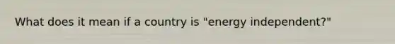 What does it mean if a country is "energy independent?"