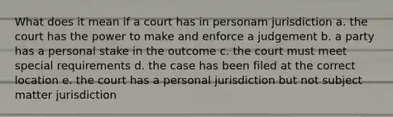 What does it mean if a court has in personam jurisdiction a. the court has the power to make and enforce a judgement b. a party has a personal stake in the outcome c. the court must meet special requirements d. the case has been filed at the correct location e. the court has a personal jurisdiction but not subject matter jurisdiction