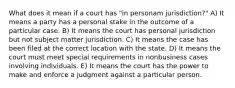 What does it mean if a court has "in personam jurisdiction?" A) It means a party has a personal stake in the outcome of a particular case. B) It means the court has personal jurisdiction but not subject matter jurisdiction. C) It means the case has been filed at the correct location with the state. D) It means the court must meet special requirements in nonbusiness cases involving individuals. E) It means the court has the power to make and enforce a judgment against a particular person.