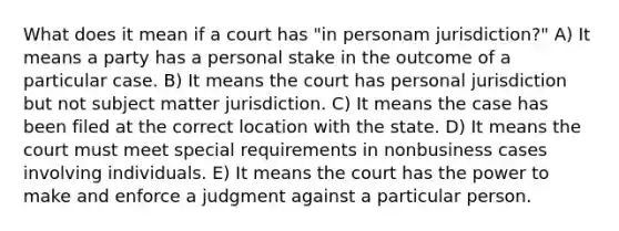 What does it mean if a court has "in personam jurisdiction?" A) It means a party has a personal stake in the outcome of a particular case. B) It means the court has personal jurisdiction but not subject matter jurisdiction. C) It means the case has been filed at the correct location with the state. D) It means the court must meet special requirements in nonbusiness cases involving individuals. E) It means the court has the power to make and enforce a judgment against a particular person.