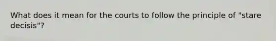 What does it mean for the courts to follow the principle of "stare decisis"?