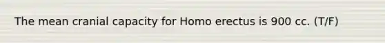 The mean cranial capacity for Homo erectus is 900 cc. (T/F)