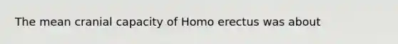 The mean cranial capacity of Homo erectus was about