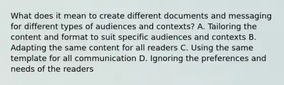 What does it mean to create different documents and messaging for different types of audiences and contexts? A. Tailoring the content and format to suit specific audiences and contexts B. Adapting the same content for all readers C. Using the same template for all communication D. Ignoring the preferences and needs of the readers