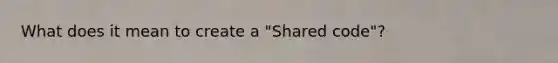 What does it mean to create a "Shared code"?