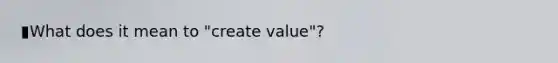 ▮What does it mean to "create value"?