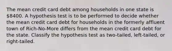 The mean credit card debt among households in one state is 8400. A hypothesis test is to be performed to decide whether the mean credit card debt for households in the formerly affluent town of Rich-No-More differs from the mean credit card debt for the state. Classify the hypothesis test as two-tailed, left-tailed, or right-tailed.