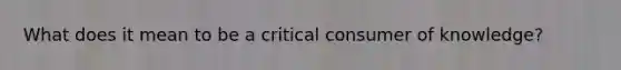 What does it mean to be a critical consumer of knowledge?