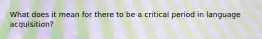 What does it mean for there to be a critical period in language acquisition?