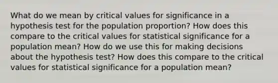 What do we mean by critical values for significance in a hypothesis test for the population​ proportion? How does this compare to the critical values for statistical significance for a population​ mean? How do we use this for making decisions about the hypothesis​ test? How does this compare to the critical values for statistical significance for a population​ mean?