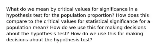 What do we mean by critical values for significance in a hypothesis test for the population​ proportion? How does this compare to the critical values for statistical significance for a population​ mean? How do we use this for making decisions about the hypothesis​ test? How do we use this for making decisions about the hypothesis​ test?