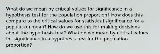 What do we mean by critical values for significance in a hypothesis test for the population​ proportion? How does this compare to the critical values for statistical significance for a population​ mean? How do we use this for making decisions about the hypothesis​ test? What do we mean by critical values for significance in a hypothesis test for the population​ proportion?