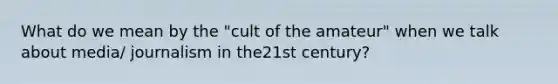 What do we mean by the "cult of the amateur" when we talk about media/ journalism in the21st century?