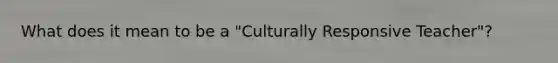 What does it mean to be a "Culturally Responsive Teacher"?