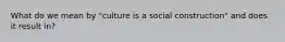 What do we mean by "culture is a social construction" and does it result in?