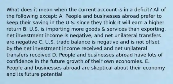 What does it mean when the current account is in a deficit? All of the following except: A. People and businesses abroad prefer to keep their saving in the U.S. since they think it will earn a higher return B. U.S. is importing more goods & services than exporting, net investment income is negative, and net unilateral transfers are negative C. U.S. trade balance is negative and is not offset by the net investment income received and net unilateral transfers received D. People and businesses abroad have lots of confidence in the future growth of their own economies. E. People and businesses abroad are skeptical about their economy and its future potential