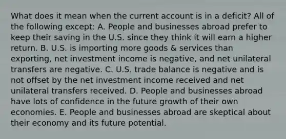 What does it mean when the current account is in a deficit? All of the following except: A. People and businesses abroad prefer to keep their saving in the U.S. since they think it will earn a higher return. B. U.S. is importing more goods & services than exporting, net investment income is negative, and net unilateral transfers are negative. C. U.S. trade balance is negative and is not offset by the net investment income received and net unilateral transfers received. D. People and businesses abroad have lots of confidence in the future growth of their own economies. E. People and businesses abroad are skeptical about their economy and its future potential.