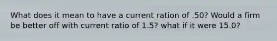 What does it mean to have a current ration of .50? Would a firm be better off with current ratio of 1.5? what if it were 15.0?