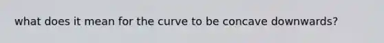 what does it mean for the curve to be concave downwards?