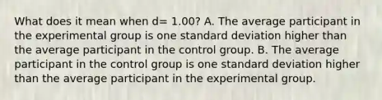 What does it mean when d= 1.00? A. The average participant in the experimental group is one standard deviation higher than the average participant in the control group. B. The average participant in the control group is one standard deviation higher than the average participant in the experimental group.