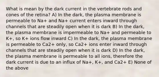 What is mean by the dark current in the vertebrate rods and cones of the retina? A) In the dark, the plasma membrane is permeable to Na+ and Na+ current enters inward through channels that are steadily open when it is dark B) In the dark, the plasma membrane is impermeable to Na+ and permeable to K+, so K+ ions flow inward C) In the dark, the plasma membrane is permeable to Ca2+ only, so Ca2+ ions enter inward through channels that are steadily open when it is dark D) In the dark, the plasma membrane is permeable to all ions, therefore the dark current is due to an influx of Na+, K+, and Ca2+ E) None of the above