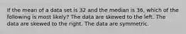 If the mean of a data set is 32 and the median is 36, which of the following is most likely? The data are skewed to the left. The data are skewed to the right. The data are symmetric.