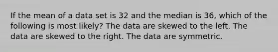 If the mean of a data set is 32 and the median is 36, which of the following is most likely? The data are skewed to the left. The data are skewed to the right. The data are symmetric.