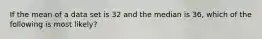 If the mean of a data set is 32 and the median is 36, which of the following is most likely?