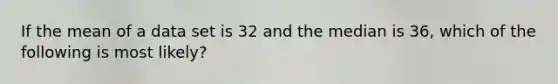 If the mean of a data set is 32 and the median is 36, which of the following is most likely?