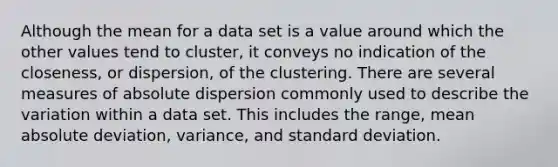 Although the mean for a data set is a value around which the other values tend to cluster, it conveys no indication of the closeness, or dispersion, of the clustering. There are several measures of absolute dispersion commonly used to describe the variation within a data set. This includes the range, mean absolute deviation, variance, and standard deviation.