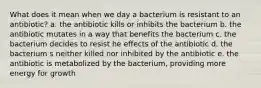 What does it mean when we day a bacterium is resistant to an antibiotic? a. the antibiotic kills or inhibits the bacterium b. the antibiotic mutates in a way that benefits the bacterium c. the bacterium decides to resist he effects of the antibiotic d. the bacterium s neither killed nor inhibited by the antibiotic e. the antibiotic is metabolized by the bacterium, providing more energy for growth