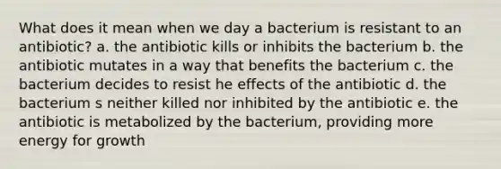 What does it mean when we day a bacterium is resistant to an antibiotic? a. the antibiotic kills or inhibits the bacterium b. the antibiotic mutates in a way that benefits the bacterium c. the bacterium decides to resist he effects of the antibiotic d. the bacterium s neither killed nor inhibited by the antibiotic e. the antibiotic is metabolized by the bacterium, providing more energy for growth