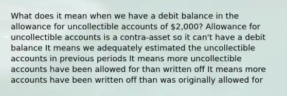 What does it mean when we have a debit balance in the allowance for uncollectible accounts of 2,000? Allowance for uncollectible accounts is a contra-asset so it can't have a debit balance It means we adequately estimated the uncollectible accounts in previous periods It means more uncollectible accounts have been allowed for than written off It means more accounts have been written off than was originally allowed for