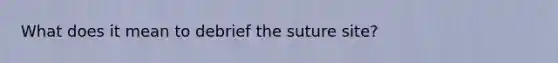 What does it mean to debrief the suture site?
