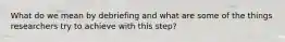 What do we mean by debriefing and what are some of the things researchers try to achieve with this step?