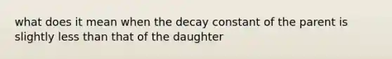 what does it mean when the decay constant of the parent is slightly less than that of the daughter