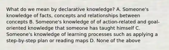 What do we mean by declarative knowledge? A. Someone's knowledge of facts, concepts and relationships between concepts B. Someone's knowledge of of action-related and goal-oriented knowledge that someone has taught himself C. Someone's knowledge of learning processes such as applying a step-by-step plan or reading maps D. None of the above