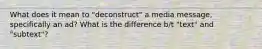 What does it mean to "deconstruct" a media message, specifically an ad? What is the difference b/t "text" and "subtext"?