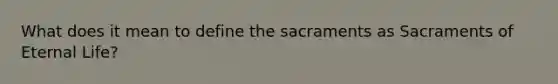 What does it mean to define the sacraments as Sacraments of Eternal Life?