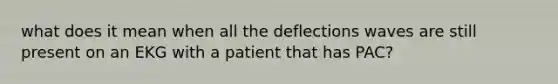 what does it mean when all the deflections waves are still present on an EKG with a patient that has PAC?