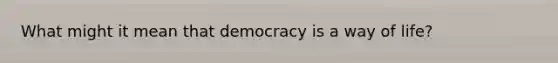 What might it mean that democracy is a way of life?