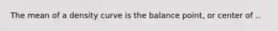 The mean of a density curve is the balance point, or center of ..