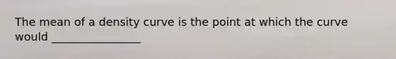 The mean of a density curve is the point at which the curve would ________________