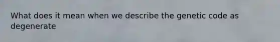 What does it mean when we describe the genetic code as degenerate