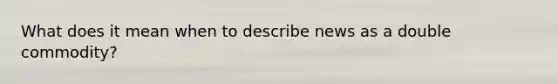 What does it mean when to describe news as a double commodity?