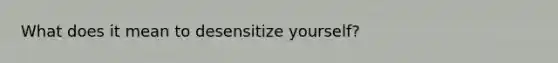 What does it mean to desensitize yourself?