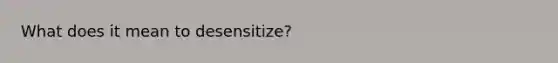 What does it mean to desensitize?