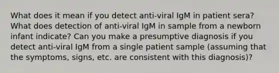 What does it mean if you detect anti-viral IgM in patient sera? What does detection of anti-viral IgM in sample from a newborn infant indicate? Can you make a presumptive diagnosis if you detect anti-viral IgM from a single patient sample (assuming that the symptoms, signs, etc. are consistent with this diagnosis)?