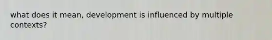 what does it mean, development is influenced by multiple contexts?